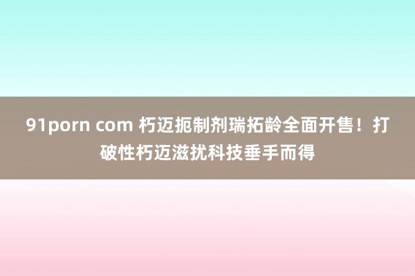 91porn com 朽迈扼制剂瑞拓龄全面开售！打破性朽迈滋扰科技垂手而得