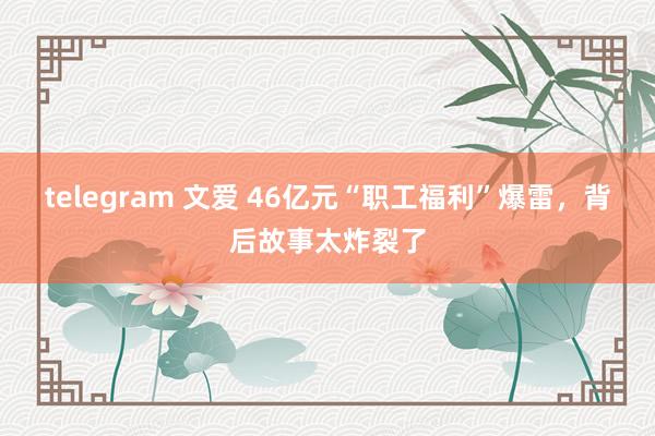 telegram 文爱 46亿元“职工福利”爆雷，背后故事太炸裂了