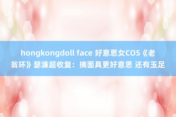hongkongdoll face 好意思女COS《老翁环》瑟濂超收复：摘面具更好意思 还有玉足