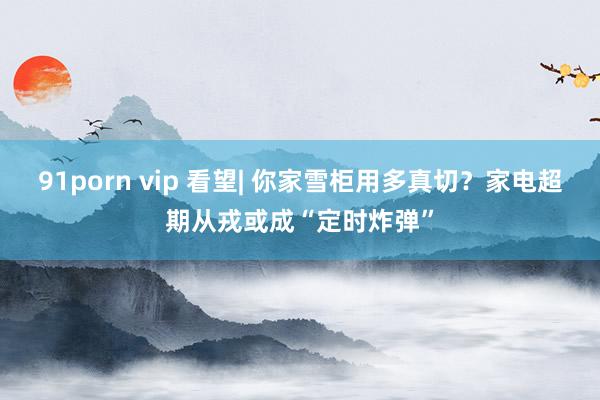 91porn vip 看望| 你家雪柜用多真切？家电超期从戎或成“定时炸弹”