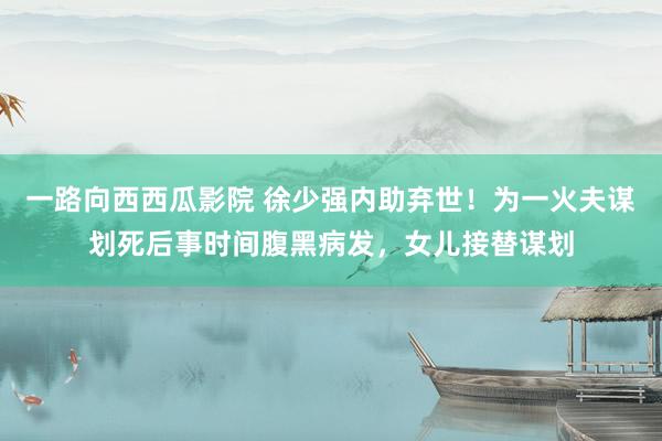 一路向西西瓜影院 徐少强内助弃世！为一火夫谋划死后事时间腹黑病发，女儿接替谋划