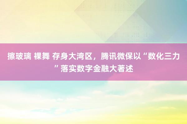 擦玻璃 裸舞 存身大湾区，腾讯微保以“数化三力”落实数字金融大著述