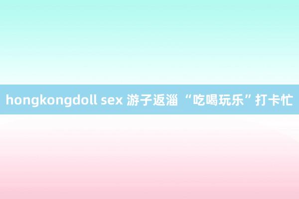 hongkongdoll sex 游子返淄 “吃喝玩乐”打卡忙