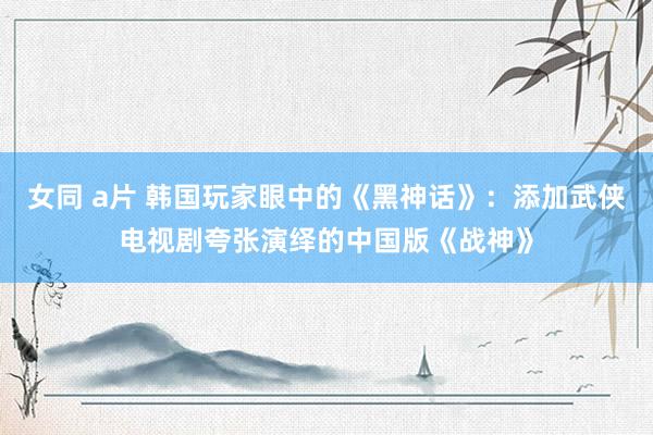 女同 a片 韩国玩家眼中的《黑神话》：添加武侠电视剧夸张演绎的中国版《战神》