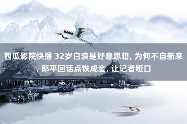 西瓜影院快播 32岁白浪是好意思籍， 为何不自新来， 郎平回话点铁成金， 让记者哑口