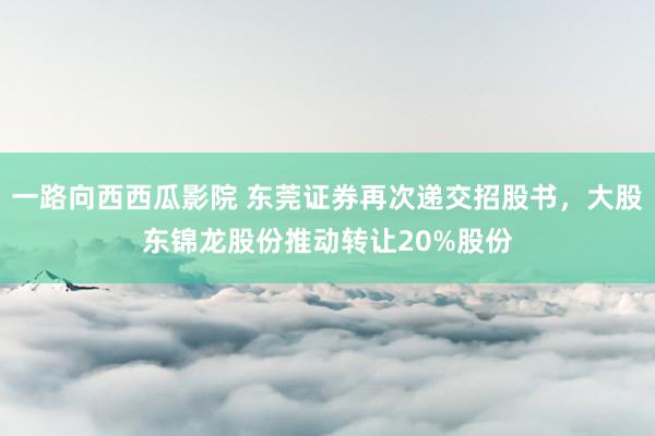 一路向西西瓜影院 东莞证券再次递交招股书，大股东锦龙股份推动转让20%股份
