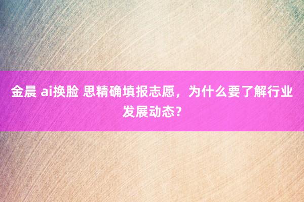 金晨 ai换脸 思精确填报志愿,为什么要了解行业发展动态?