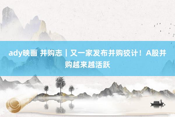 ady映画 并购志｜又一家发布并购狡计！A股并购越来越活跃