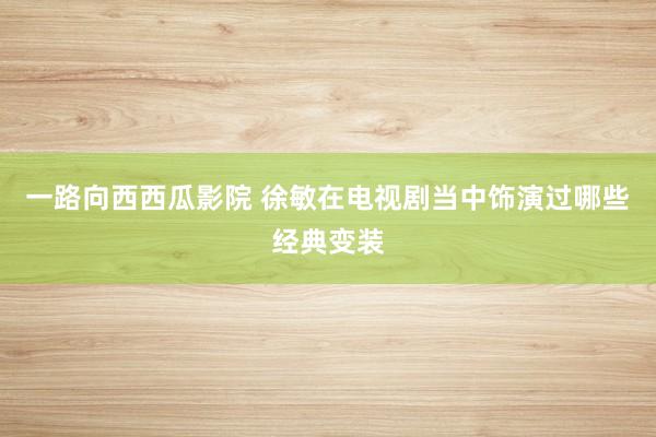一路向西西瓜影院 徐敏在电视剧当中饰演过哪些经典变装