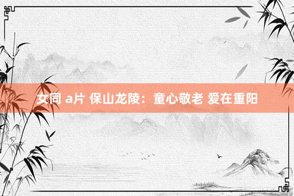 女同 a片 保山龙陵：童心敬老 爱在重阳