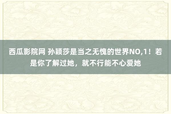 西瓜影院网 孙颖莎是当之无愧的世界NO，1！若是你了解过她，就不行能不心爱她