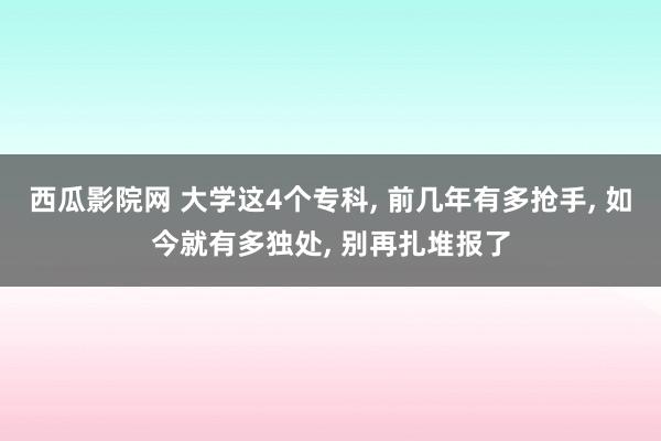 西瓜影院网 大学这4个专科， 前几年有多抢手， 如今就有多独处， 别再扎堆报了