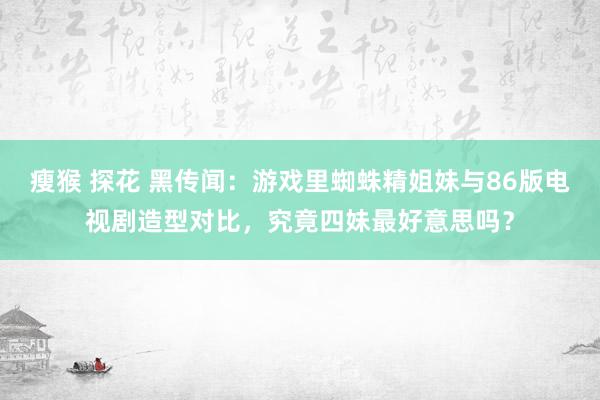 瘦猴 探花 黑传闻：游戏里蜘蛛精姐妹与86版电视剧造型对比，究竟四妹最好意思吗？
