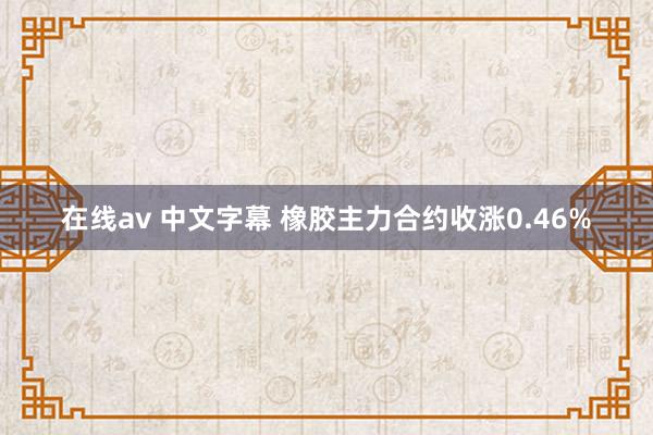 在线av 中文字幕 橡胶主力合约收涨0.46%