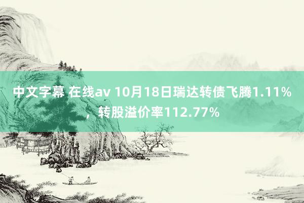 中文字幕 在线av 10月18日瑞达转债飞腾1.11%,转股溢价率112.77%
