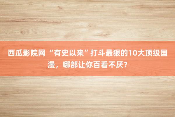 西瓜影院网 “有史以来”打斗最狠的10大顶级国漫，哪部让你百看不厌？