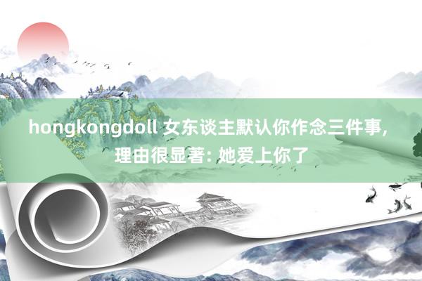 hongkongdoll 女东谈主默认你作念三件事， 理由很显著: 她爱上你了