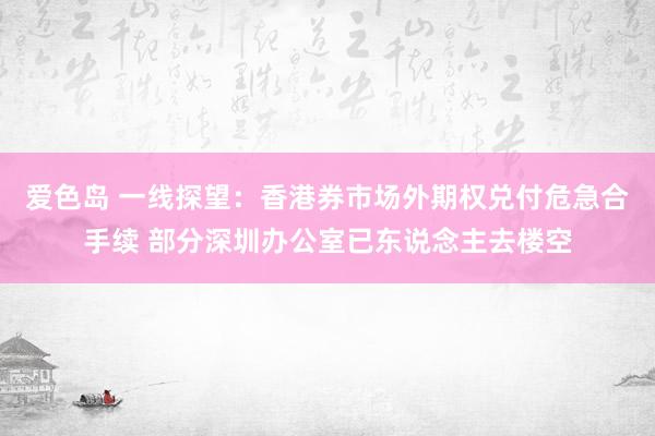 爱色岛 一线探望：香港券市场外期权兑付危急合手续 部分深圳办公室已东说念主去楼空