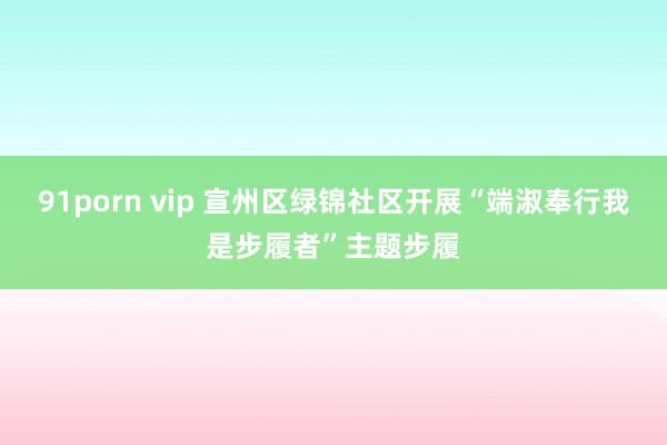 91porn vip 宣州区绿锦社区开展“端淑奉行我是步履者”主题步履