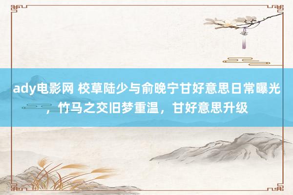 ady电影网 校草陆少与俞晚宁甘好意思日常曝光，竹马之交旧梦重温，甘好意思升级