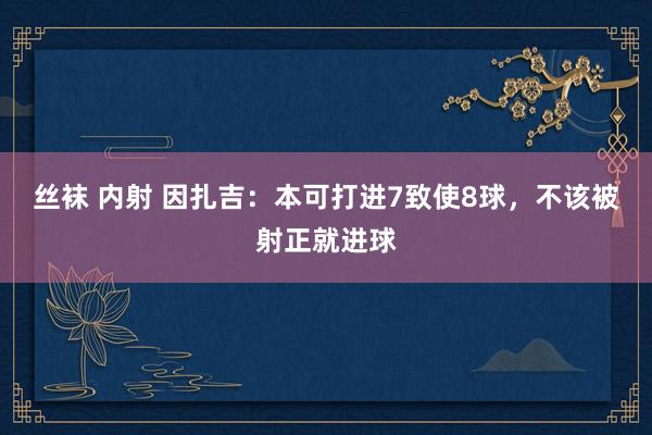 丝袜 内射 因扎吉:本可打进7致使8球,不该被射正就进球