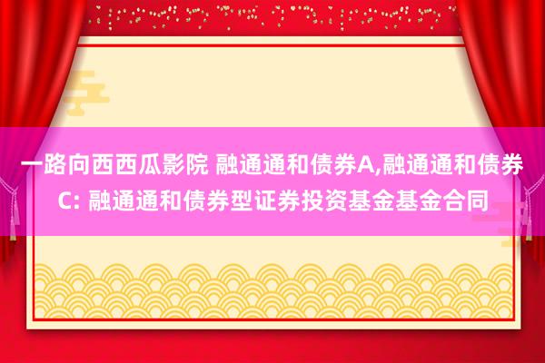 一路向西西瓜影院 融通通和债券A,融通通和债券C: 融通通和债券型证券投资基金基金合同