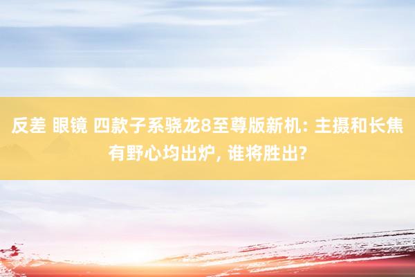 反差 眼镜 四款子系骁龙8至尊版新机: 主摄和长焦有野心均出炉， 谁将胜出?