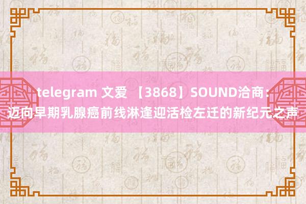 telegram 文爱 【3868】SOUND洽商：迈向早期乳腺癌前线淋逢迎活检左迁的新纪元之声