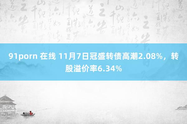 91porn 在线 11月7日冠盛转债高潮2.08%,转股溢价率6.34%
