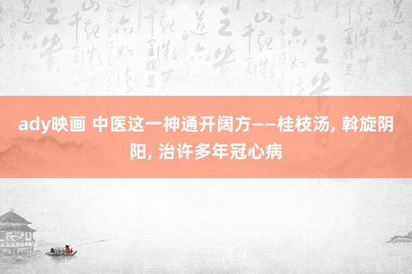 ady映画 中医这一神通开阔方——桂枝汤， 斡旋阴阳， 治许多年冠心病