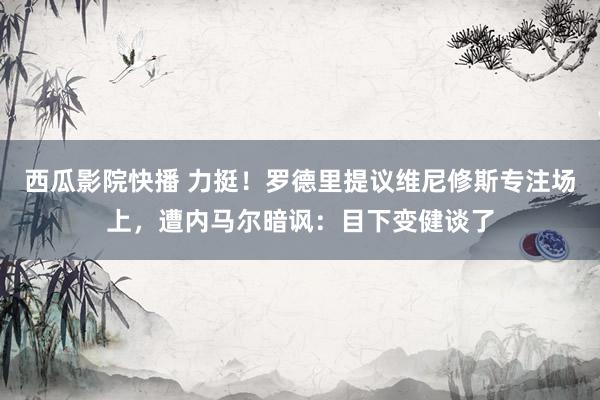 西瓜影院快播 力挺!罗德里提议维尼修斯专注场上,遭内马尔暗讽:目下变健谈了