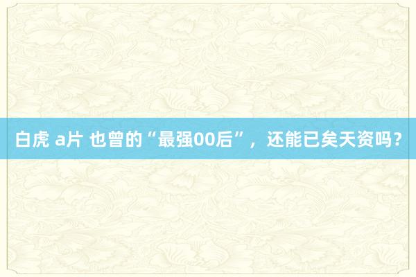 白虎 a片 也曾的“最强00后”，还能已矣天资吗？