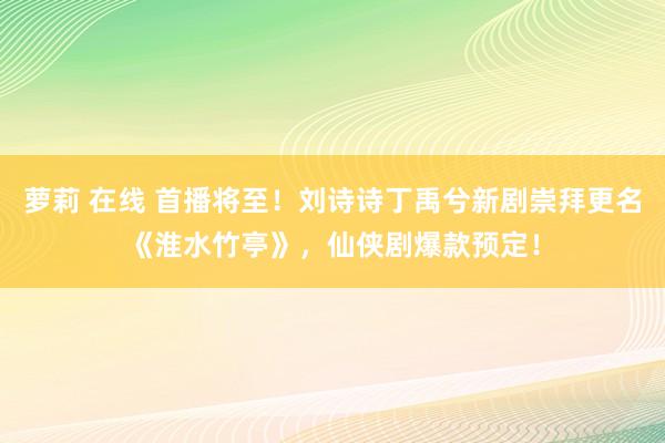 萝莉 在线 首播将至！刘诗诗丁禹兮新剧崇拜更名《淮水竹亭》，仙侠剧爆款预定！