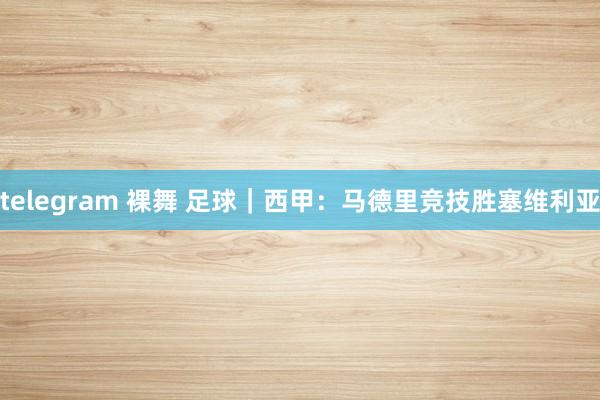 telegram 裸舞 足球｜西甲：马德里竞技胜塞维利亚