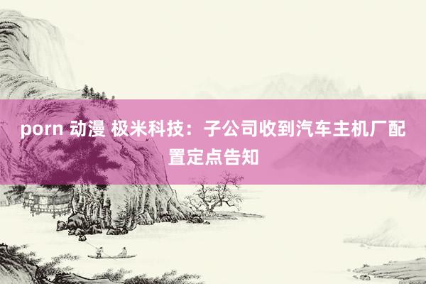 porn 动漫 极米科技：子公司收到汽车主机厂配置定点告知