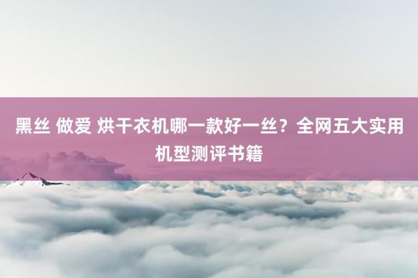 黑丝 做爱 烘干衣机哪一款好一丝？全网五大实用机型测评书籍