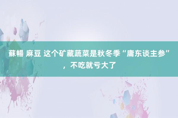蘇暢 麻豆 这个矿藏蔬菜是秋冬季“庸东谈主参”，不吃就亏大了
