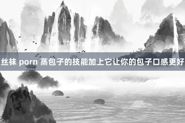 丝袜 porn 蒸包子的技能加上它让你的包子口感更好