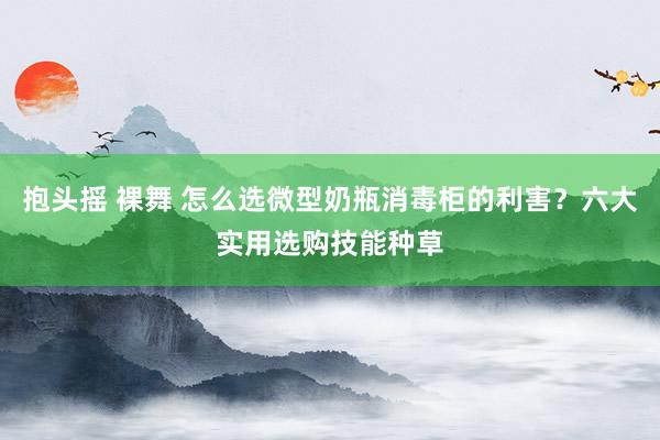 抱头摇 裸舞 怎么选微型奶瓶消毒柜的利害？六大实用选购技能种草