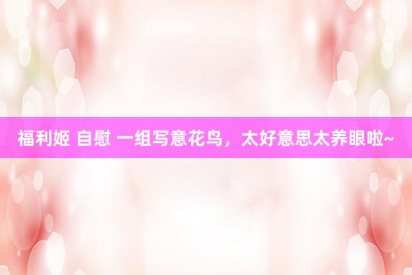 福利姬 自慰 一组写意花鸟，太好意思太养眼啦~