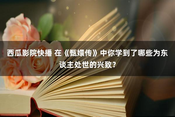 西瓜影院快播 在《甄嬛传》中你学到了哪些为东谈主处世的兴致？