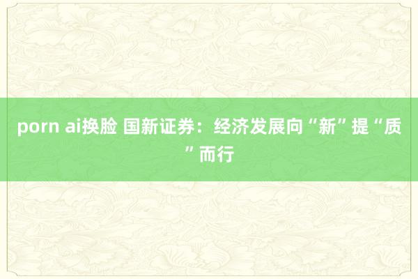 porn ai换脸 国新证券：经济发展向“新”提“质”而行
