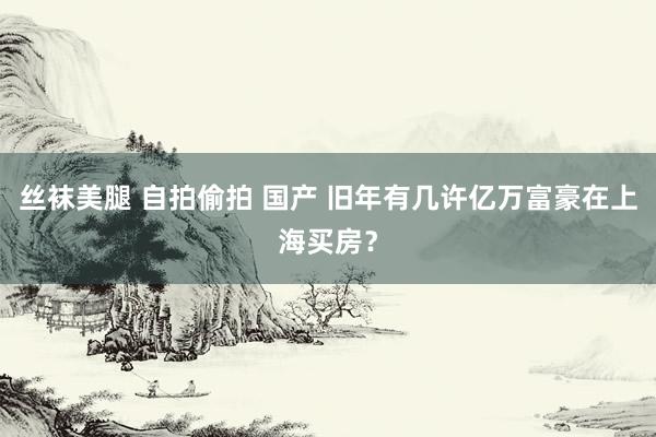 丝袜美腿 自拍偷拍 国产 旧年有几许亿万富豪在上海买房？