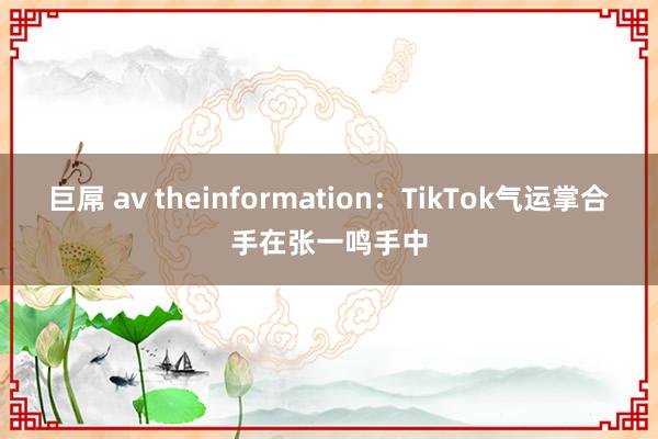 巨屌 av theinformation：TikTok气运掌合手在张一鸣手中