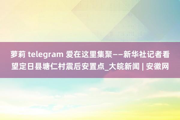 萝莉 telegram 爱在这里集聚——新华社记者看望定日县塘仁村震后安置点_大皖新闻 | 安徽网