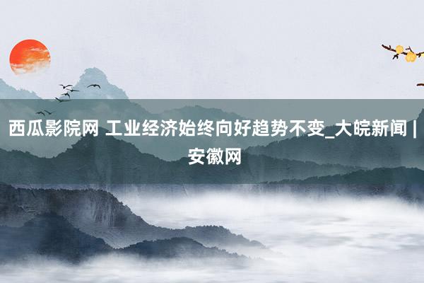 西瓜影院网 工业经济始终向好趋势不变_大皖新闻 | 安徽网