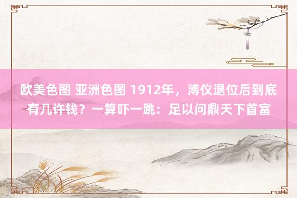 欧美色图 亚洲色图 1912年，溥仪退位后到底有几许钱？一算吓一跳：足以问鼎天下首富