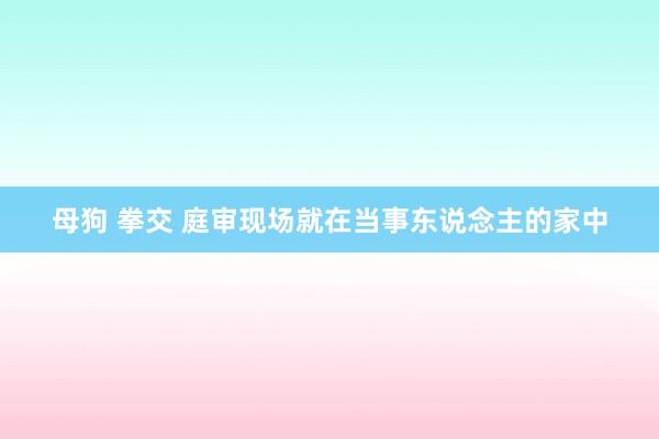 母狗 拳交 庭审现场就在当事东说念主的家中