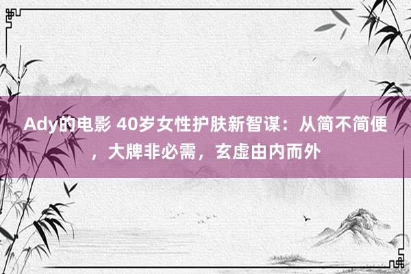 Ady的电影 40岁女性护肤新智谋：从简不简便，大牌非必需，玄虚由内而外