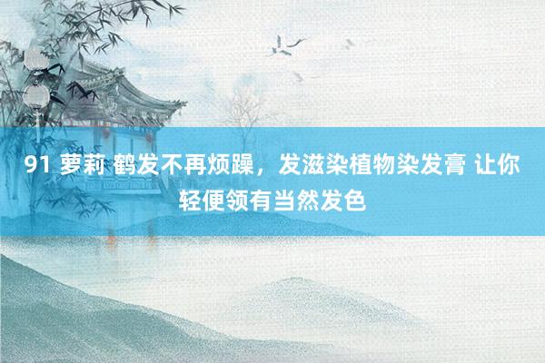 91 萝莉 鹤发不再烦躁，发滋染植物染发膏 让你轻便领有当然发色
